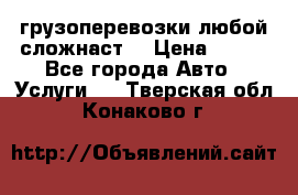 грузоперевозки любой сложнаст  › Цена ­ 100 - Все города Авто » Услуги   . Тверская обл.,Конаково г.